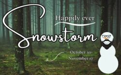 A forest with snowman with text that reads "Happily Ever Snowstorm, October 30 - November 17"